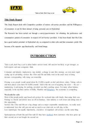 Take a Cab, Don’t buy a car
Page | 6
This Study Report
This Study Report deals with Competitive position of various cab service providers and the Willingness
of consumers to opt for them instead of using personal cars in Hyderabad.
The Research has been carried out through a survey/questionnaire for obtaining the preferences and
consumption pattern of consumers in respect of Cab Service providers. It has been found that Ola Cabs
has a good market potential in Hyderabad city as compared to other cabs and that consumers prefer Ola
because of its superior app functionality and brand image.
INTRODUCTION
'Take a cab, don't buy a car' is urban India's newest trend, still nascent but likely to get stronger, as
both experts and auto companies think.
Consumer and industry implications may include a change in auto firm strategy, an even more rapid
scaling up of cab hailing services like Uber and Ola and India twist in the usual story of rising
incomes corresponding with rising car ownership.
Owning a car, people would spend about Rs 23,000 a month on fuel and drivers salary. Taking cabs to
and from places costs them Rs 8,000 a month. Add to this the cost of acquiring the asset — the car —
maintaining it and paying for parking, provided you find a parking space. For many urban Indians,
especially in the top three metros of Delhi, Mumbai and Bengaluru, the economics is compelling.
Weekends for cabs
Most of the people prefer app-based cab services for weekend trips with family than using their cars.
Parking is a hassle and drivers have an off on Sundays. Auto industry is well aware and taking note of
this opportunity.
Services like Uber and Ola are a big change and as a major responsible manufacturer, we really need
to understand how this will pan out and we need to see what role we will play in this.
Less surprisingly but equally importantly, executives of organized cab services say the same thing.
Spokespersons of both Ola and Uber told ET they have feedback from customers who have given up
their second car or not bought the second car.
 