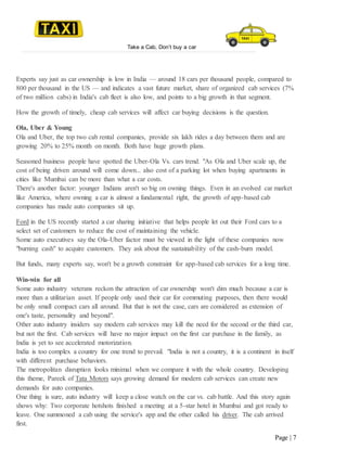 Take a Cab, Don’t buy a car
Page | 7
Experts say just as car ownership is low in India — around 18 cars per thousand people, compared to
800 per thousand in the US — and indicates a vast future market, share of organized cab services (7%
of two million cabs) in India's cab fleet is also low, and points to a big growth in that segment.
How the growth of timely, cheap cab services will affect car buying decisions is the question.
Ola, Uber & Young
Ola and Uber, the top two cab rental companies, provide six lakh rides a day between them and are
growing 20% to 25% month on month. Both have huge growth plans.
Seasoned business people have spotted the Uber-Ola Vs. cars trend. "As Ola and Uber scale up, the
cost of being driven around will come down... also cost of a parking lot when buying apartments in
cities like Mumbai can be more than what a car costs.
There's another factor: younger Indians aren't so big on owning things. Even in an evolved car market
like America, where owning a car is almost a fundamental right, the growth of app-based cab
companies has made auto companies sit up.
Ford in the US recently started a car sharing initiative that helps people let out their Ford cars to a
select set of customers to reduce the cost of maintaining the vehicle.
Some auto executives say the Ola-Uber factor must be viewed in the light of these companies now
"burning cash" to acquire customers. They ask about the sustainability of the cash-burn model.
But funds, many experts say, won't be a growth constraint for app-based cab services for a long time.
Win-win for all
Some auto industry veterans reckon the attraction of car ownership won't dim much because a car is
more than a utilitarian asset. If people only used their car for commuting purposes, then there would
be only small compact cars all around. But that is not the case, cars are considered as extension of
one's taste, personality and beyond".
Other auto industry insiders say modern cab services may kill the need for the second or the third car,
but not the first. Cab services will have no major impact on the first car purchase in the family, as
India is yet to see accelerated motorization.
India is too complex a country for one trend to prevail. "India is not a country, it is a continent in itself
with different purchase behaviors.
The metropolitan disruption looks minimal when we compare it with the whole country. Developing
this theme, Pareek of Tata Motors says growing demand for modern cab services can create new
demands for auto companies.
One thing is sure, auto industry will keep a close watch on the car vs. cab battle. And this story again
shows why: Two corporate hotshots finished a meeting at a 5-star hotel in Mumbai and got ready to
leave. One summoned a cab using the service's app and the other called his driver. The cab arrived
first.
 