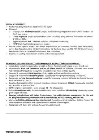 SPECIAL ASSIGNMENTS :
• Neotel Feasibility Operations head in Pune for 1 year
• Managed:
o "Supply Chain -Cost Optimization" project initiated through negotiation with "Offnet vendors" for
Confirmed orders.
o "Tulip" migration project completed for 2500+ circuits by doing alternate feasibilities on "Onnet"
& "Offnet" BSOs
o Biggest Project of "ESIC" of 4500+ locations : completed successfully.
o "HFR" (High Fault Rate) improvement project .
• Piloted various special projects for overall improvisation of Feasibility Function, Sales Satisfaction,
survey Cost Reduction, New Vendor Introduction, CQ Database Clean-up, TCL POP BW Crunch Issues,
Revision of Validity & Onnet Prefeasibility and Bulk Feasibilities.
• Expertise in Leading installation on wireline and wireless equipment.
HIGHLIGHTS OF VARIOUS PROJECTS UNDERTAKEN FOR AUTOMATION & IMPROVEMENT :
• Initiated and completed automation projects in Access function which helped to save time & cost
• Implemented Auto task Generation process of access vertical for probable confirmed cases which
helped to save the feasibility survey time for customer last miles and cost by 20%.
• Designed & implemented UNFR process (Order logged without feasibility) successfully.
• Designed & implemented Jeopardy process (cases Failed during implementation) successfully.
• Recognized by Tata Business Excellence vertical for improving customer LM order to Delivery Success
Ratio for Wimax & TTSL E2E.
• Developed concept for offnet to onnet migration, initiated the project O2Net . Successfully migrated
1500+ circuits in span of 1 year.
• ESAT ( Employee satisfaction ) Score average 4.0 + for all occasions
• Shifted Neotel south Africa feasibility operations to Pune, India from Johannesburg successfully before
given target timelines .
• Deputed multiple times with Indian Prime minister for making telecom arrangements for him and
his delegate team during international visits like Maldives, Astana, Germany, Malaysia etc.
• Worked as NOC Head (Network Operation Centre ), Project Head on All India fiber Roll Out Project, All
India Implementation Head and Operation Head - Andhra Pradesh region .
• Recognized with Extra Mile and ACE Awards for excellent work
PREVIOUS WORK EXPERIENCE:
 
