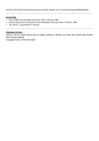 Jun’85-Jun’87 with Hindustan Aeronautics Ltd.(HAL), Amethi, U.P. as Assistant Engineer(FDR/JAGUAR)
EDUCATION:
• B.Sc. (PCM) from Allahabad University with 1st
Division: 1981
• B.Tech. (Electronics & Telecomm.) from Allahabad University with 1st
Division: 1984
• 10th
and 12th
, passed with 1st
Division.
PERSONAL DETAILS:
Address: Flat No. B-402, Dheeraj Gaurav Heights, Building 2, Off New Link Road, Near Infinity Mall, Andheri
West, Mumbai 400058
Languages Known: Hindi and English
 