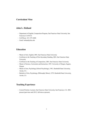 1
Curriculum Vitae
John L. Holland
- Department of English, Composition Program, San Francisco State University, San
Francisco CA 94132
- Cell Phone: 415–279–0400
- Email: holland@sfsu.edu
Education
- Master of Arts, English, 2001, San Francisco State University
- Certificate in the Teaching of Post-Secondary Reading, 2001, San Francisco State
University
- Certificate in the Teaching of Composition, 2001, San Francisco State University
- Master of Science, Curriculum and Instruction, 1987, University of Oregon, Eugene,
Oregon
- Master of Arts, Psychology (School Psychology), 1981, Humboldt State University,
Arcata, CA .
- Bachelor of Arts, Psychology, (Philosophy Minor), 1979, Humboldt State University,
Arcata, CA
Teaching Experience
- Current Position: Lecturer, San Francisco State University, San Francisco, CA. 2001-
present (part-time until 2013; full-time at present).
 