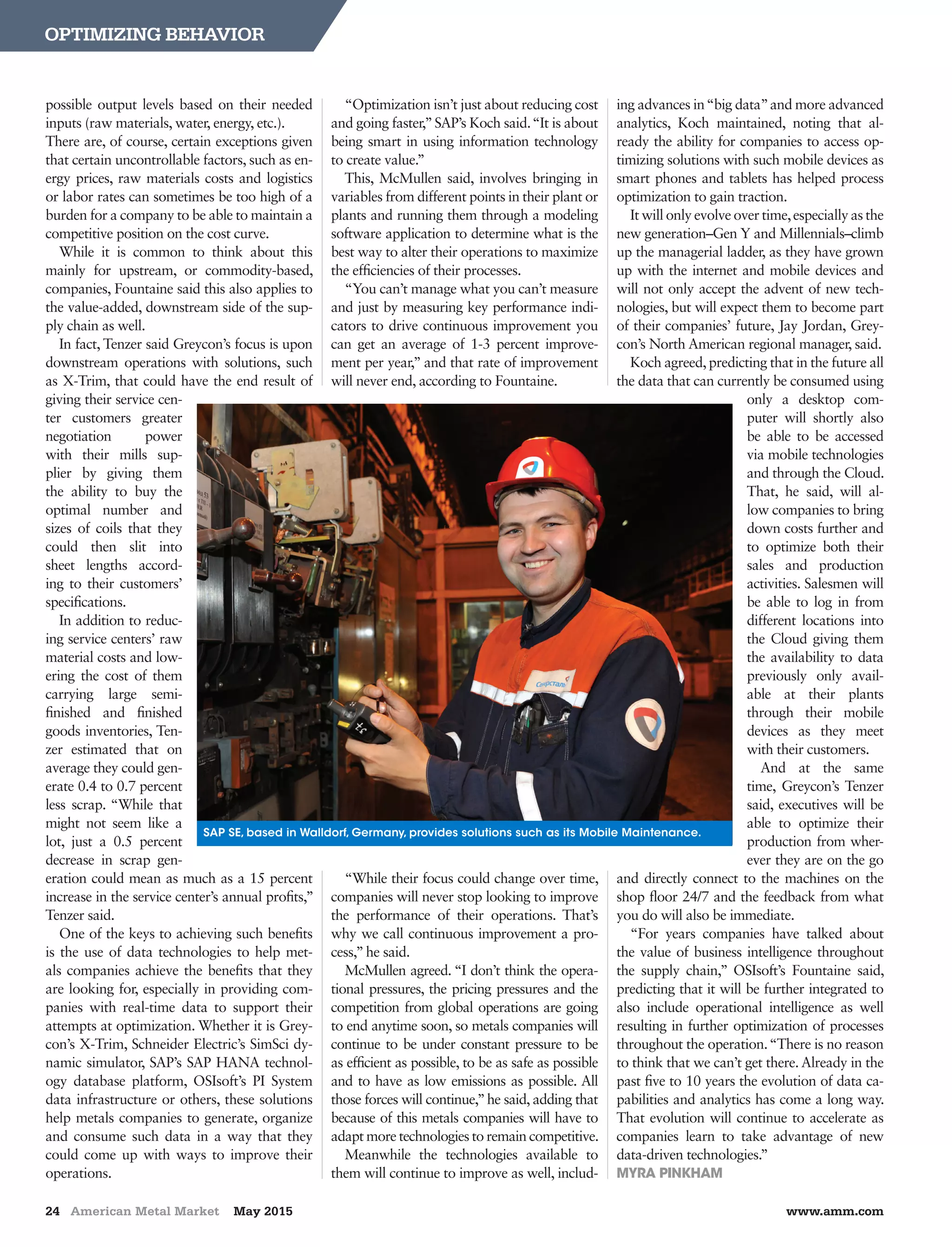 24 American Metal Market May 2015 www.amm.com
OPTIMIZING BEHAVIOR
possible output levels based on their needed
inputs (raw materials, water, energy, etc.). 	
There are, of course, certain exceptions given
that certain uncontrollable factors, such as en-
ergy prices, raw materials costs and logistics
or labor rates can sometimes be too high of a
burden for a company to be able to maintain a
competitive position on the cost curve.
While it is common to think about this
mainly for upstream, or commodity-based,
companies, Fountaine said this also applies to
the value-added, downstream side of the sup-
ply chain as well.
In fact, Tenzer said Greycon’s focus is upon
downstream operations with solutions, such
as X-Trim, that could have the end result of
giving their service cen-
ter customers greater
negotiation power
with their mills sup-
plier by giving them
the ability to buy the
optimal number and
sizes of coils that they
could then slit into
sheet lengths accord-
ing to their customers’
specifications.
In addition to reduc-
ing service centers’ raw
material costs and low-
ering the cost of them
carrying large semi-
finished and finished
goods inventories, Ten-
zer estimated that on
average they could gen-
erate 0.4 to 0.7 percent
less scrap. “While that
might not seem like a
lot, just a 0.5 percent
decrease in scrap gen-
eration could mean as much as a 15 percent
increase in the service center’s annual profits,”
Tenzer said.
One of the keys to achieving such benefits
is the use of data technologies to help met-
als companies achieve the benefits that they
are looking for, especially in providing com-
panies with real-time data to support their
attempts at optimization. Whether it is Grey-
con’s X-Trim, Schneider Electric’s SimSci dy-
namic simulator, SAP’s SAP HANA technol-
ogy database platform, OSIsoft’s PI System
data infrastructure or others, these solutions
help metals companies to generate, organize
and consume such data in a way that they
could come up with ways to improve their
operations.
“Optimization isn’t just about reducing cost
and going faster,”SAP’s Koch said.“It is about
being smart in using information technology
to create value.”
This, McMullen said, involves bringing in
variables from different points in their plant or
plants and running them through a modeling
software application to determine what is the
best way to alter their operations to maximize
the efficiencies of their processes.
“You can’t manage what you can’t measure
and just by measuring key performance indi-
cators to drive continuous improvement you
can get an average of 1-3 percent improve-
ment per year,” and that rate of improvement
will never end, according to Fountaine.
“While their focus could change over time,
companies will never stop looking to improve
the performance of their operations. That’s
why we call continuous improvement a pro-
cess,”he said.
McMullen agreed. “I don’t think the opera-
tional pressures, the pricing pressures and the
competition from global operations are going
to end anytime soon, so metals companies will
continue to be under constant pressure to be
as efficient as possible, to be as safe as possible
and to have as low emissions as possible. All
those forces will continue,”he said, adding that
because of this metals companies will have to
adapt more technologies to remain competitive.
Meanwhile the technologies available to
them will continue to improve as well, includ-
ing advances in“big data”and more advanced
analytics, Koch maintained, noting that al-
ready the ability for companies to access op-
timizing solutions with such mobile devices as
smart phones and tablets has helped process
optimization to gain traction.
It will only evolve over time,especially as the
new generation–Gen Y and Millennials–climb
up the managerial ladder, as they have grown
up with the internet and mobile devices and
will not only accept the advent of new tech-
nologies, but will expect them to become part
of their companies’ future, Jay Jordan, Grey-
con’s North American regional manager, said.
Koch agreed,predicting that in the future all
the data that can currently be consumed using
only a desktop com-
puter will shortly also
be able to be accessed
via mobile technologies
and through the Cloud.
That, he said, will al-
low companies to bring
down costs further and
to optimize both their
sales and production
activities. Salesmen will
be able to log in from
different locations into
the Cloud giving them
the availability to data
previously only avail-
able at their plants
through their mobile
devices as they meet
with their customers.
And at the same
time, Greycon’s Tenzer
said, executives will be
able to optimize their
production from wher-
ever they are on the go
and directly connect to the machines on the
shop floor 24/7 and the feedback from what
you do will also be immediate.
“For years companies have talked about
the value of business intelligence throughout
the supply chain,” OSIsoft’s Fountaine said,
predicting that it will be further integrated to
also include operational intelligence as well
resulting in further optimization of processes
throughout the operation.“There is no reason
to think that we can’t get there. Already in the
past five to 10 years the evolution of data ca-
pabilities and analytics has come a long way.
That evolution will continue to accelerate as
companies learn to take advantage of new
data-driven technologies.”
MYRA PINKHAM
SAP SE, based in Walldorf, Germany, provides solutions such as its Mobile Maintenance.
 