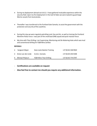 • During my deployment abroad via A.A.G.I. I have gathered invaluable experience within the
security field. Upon my first deployment in the Gulf of Aden we were tasked to guard large
Marine vessels from local pirates.
• Thereafter I was transferred to the Puntland Sate Somalia, to assist the government with the
protection and security of the coastlines.
• During this stay we were regularly patrolling Land, Sea and Air, as well as training the Puntland
Maritime Police Force. I was part of the small boat (RIB) squad and quick reaction force.
• My time with Titan Drilling, I am Supervising Monitoring and De-Watering holes which was mud
and conventional drilling for FQM Mine Zambia
REFERALS
• Sergeant Major: Koos Loots Bastion Training +27 (0) 82 338 9920
• Anton van der Linde A.A.G.I. Somalia +27 (0) 83 250 4348
• Michael Phyburn FQM Mine Titan Drilling +27 (0) 82 774 0797
- Certifications are available on request
- Also feel free to contact me should you require any additional information.
 