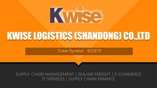 KWISE LOGISTICS (SHANDONG) CO.,LTDKWISE LOGISTICS (SHANDONG) CO.,LTD
Ticker Symbol：832879
SUPPLY CHAIN MANAGEMENT｜SEA/AIR FREIGHT｜E-COMMERCE
IT SERVICES｜SUPPLY CHAIN FINANCE
 