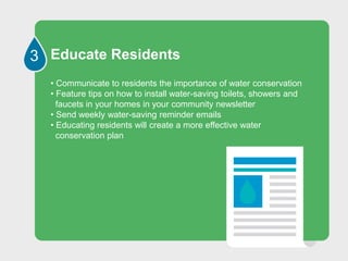 3 Educate Residents
• Communicate to residents the importance of water conservation
• Feature tips on how to install water-saving toilets, showers and
faucets in your homes in your community newsletter
• Send weekly water-saving reminder emails
• Educating residents will create a more effective water
conservation plan
 