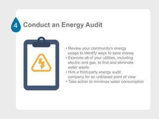 4 Conduct an Energy Audit
• Review your community’s energy
usage to identify ways to save money
• Examine all of your utilities, including
electric and gas, to find and eliminate
water waste
• Hire a third-party energy audit
company for an unbiased point of view
• Take action to minimize water consumption
 