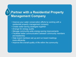 5 Partner with a Residential Property
Management Company
• Improve your water conservation efforts by working with a
residential property management company
• Create water-saving strategies together
• Arrange for energy audits
• Manage community-wide energy-saving improvements
• Facilitate better communication between community members
and leadership
• Help board members set up and run board meetings
more efficiently
• Improve the overall quality of life within the community
 