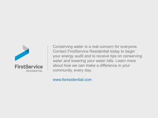 Conserving water is a real concern for everyone.
Contact FirstService Residential today to begin
your energy audit and to receive tips on conserving
water and lowering your water bills. Learn more
about how we can make a difference in your
community, every day.
www.fsresidential.com
 