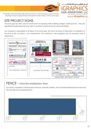 Structure signs are often used at construction of shopping malls, buildings, bridges, warehouse etc. they are
identified through project pictures, client, consultant, contractor & sub-contractor details.
Our company is specialized in all types of structure signs. We have full setup of fabrication & installation of
structure as per consultant / your requirements. Our workshop is fully equipped with all necessary tools &
equipments.
SITE PROJECT SIGNS
FENCE - Initial Site Mobilization Work
Our team is capable to install all types of fences, specially metallic, with concrete pedestals all over the U.A.E.
We can offer very competitive price.
10
think iGRAPHICS, believe it’s iGRAPHICS
3D Signage | Vehicle Branding | Flags, Banners & Posters | Exhibit & Displays | Event Promotions
Hoardings | Projects Signage Design & Management | Way Finding | Traffic & Safety Signs
 