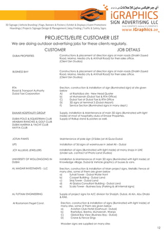 Al Rostamani Pegel Const. Erection, construction & installation of signs (illuminated with light inside) at
many sites, some of them are given below
a) Aviation Club Hotel (Garhoud - Dubai)
b) Rashidiya, Barsha, Muhaisnah, Warqa
C) Global Bay View (Business Bay - Dubai)
D) Crane & Fence Sings
Wooden signs are supplied on many sites
PROJECTS/ELITE CUSTOMER LIST
CUSTOMER JOB DETAILS
We are doing outdoor advertising jobs for these clients regularly.
DUBAI PROPERTIES Constructions & placement of direction signs at main roads (Shaikh Zayed
Road, Marina, Media city & Al Khail Road) for their sales office.
(Client Zen Studios)
BUSINESS BAY Constructions & placement of direction signs at main roads (Shaikh Zayed
Road, Marina, Media city & Al Khail Road) for their sales office.
(Client Zen Studios)
RTA
Road & Transport Authority
Dubai Taxi Corporation
Erection, construction & installation of sign (illuminated sign) at site given
below
A) at Rashidiya site - New Head Quater
b) at Muhaisnah (Dubai Taxi & RTA Office)
C) Dubai Taxi at Dubai Taxi & RTA Office
D) 3D signs at terminal 3 (Dubai Airport)
F) Service Section (Illuminated signs in many dept.)
EMAAR HOSPITALITY GROUP
DUBAI POLO & EQUESTRIAN CLUB
ARABIAN RANCHES & GOLF CLUB
DUBAI MARINA & YACHT CLUB
HAYYA CLUB
Supply, installation & Maintenance of main 3D signs (illuminated with light
inside) at most of hospitality clubs of Emaar Properties.
Supply of Rollup stand & posters as well.
JOTUN PAINTS Maintenance of pole sign (3 Sides )at Al Quoz-Dubai
UPS installation of 3d signs at warehouse in Jebel Ali – Dubai
JOY ALLUKAS JEWELLERS installation of signs (illuminated with light inside) at many shops in UAE
(Under sub. contract of Photo Land Studios)
UNIVERSITY OF WOLLONGONG IN
DUBAI
installation & Maintenance of main 3D signs (illuminated with light inside) at
Knowledge village, Dubai & Vehicle graphics of busses & vans.
AL MADAR INVESTMENTS - LLC Erection, construction & installation of Main project signs, Metallic Fence at
many sites, some of them are given below
a) Suhail Tower - Dubai Water front
b) Coopet Building - Dubai Land
c) Siraj Tower - Dubai Land
d) Al Qasba Consultant Building - Dubai Land
e) Scala Tower - Business bay (Parking & all internal signs)
AL FUTTAIM ENGINEERING Supply of project signs for A/C division for Sharjah, Dubai, Al Ain, Abu Dhabi
& RAK.
12
think iGRAPHICS, believe it’s iGRAPHICS
3D Signage | Vehicle Branding | Flags, Banners & Posters | Exhibit & Displays | Event Promotions
Hoardings | Projects Signage Design & Management | Way Finding | Traffic & Safety Signs
 