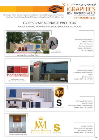 Arabian Ranches Golf Club
5 MM THICK FLAT
(ALUMINUM) LETTERS
Arabian Ranches Golf Club
Al Barsha - Dubai
From : Mr. Waseem
(Purchase Executive)
Mobile : 050 - 5243211,
Tel. : 04 - 3663000
Horizon Printing Industry
(Dubai Media Production Zone)
Horizon Printing Industry
Dubai Media Production Zone
Dubai
Client : Mr. Morti
Mobile : 00971 - 50 - 4791575
UPS Supply Chain Solution
Jebel Ali - Dubai
Mr. Robinson (Supply Chain Manager)
Mobile : 00971 - 50 - 5584062
JEBEL ALI FREE ZONE
3D ALUMINUM LETTERS
3D BRASS LETTERS
GOLD AND DIAMOND PARK - DUBAI
Jewelled Watches
Gold & Diamond Park- Dubai
Mr. Tarek (ZEN STUDIO)
Mobile : 00971 - 50 - 6415818
CORPORATE SIGNAGE PROJECTS
HOTELS, TOWERS, SHOWROOMS, SHOPS (INDOOR & OUTDOOR)
04
think iGRAPHICS, believe it’s iGRAPHICS
3D Signage | Vehicle Branding | Flags, Banners & Posters | Exhibit & Displays | Event Promotions
Hoardings | Projects Signage Design & Management | Way Finding | Traffic & Safety Signs
 