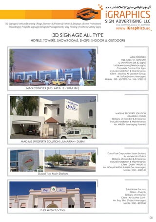 3D SIGNAGE ALL TYPE
HOTELS, TOWERS, SHOWROOMS, SHOPS (INDOOR & OUTDOOR)
MAG COMPLEX (IND. AREA 18 - SHARJAH)
MAG COMPLEX
IND. AREA 18 - SHARJAH
12 Showrooms (all 3D Signs)
160 Warehouses (Flexface signs)
Complete Contract for Signs
Include installation & Maintenance
Client : Moafaq AL Qaddah Group
Mr. Sofian (Admn. Manager)
Mobile : 050 - 6572270, Tel. : 04 - 5751110
Dubai Taxi Main Station
Dubai Taxi Corporation (Main Station)
Al Muheisnah - Dubai
3D Signs at main Exit & Enterance
Include installation & Maintenance
Client : DUBAI TAXI (RTA)
Mr. NOMAN ABDUL RAHIM (Ser. Manager)
Mobile : 050 - 4567140
MAG ME (PROPERTY SOLUTION) JUMAIRAH - DUBAI
MAG ME PROPERTY SOLUTION
JUMAIRAH - DUBAI
3D Signs at main Exit & Enterance
Include installation & Maintenance
Mr. MAZEN (Managing Partner)
Zulal Water Factory
Zulal Water Factory
Dibba - Sharjah
3D Signs at Entrance
Client : Al Kauther Cont.
Mr. Eng. Silva (Project Manager)
Mobile : 050 - 4810768
05
think iGRAPHICS, believe it’s iGRAPHICS
3D Signage | Vehicle Branding | Flags, Banners & Posters | Exhibit & Displays | Event Promotions
Hoardings | Projects Signage Design & Management | Way Finding | Traffic & Safety Signs
 