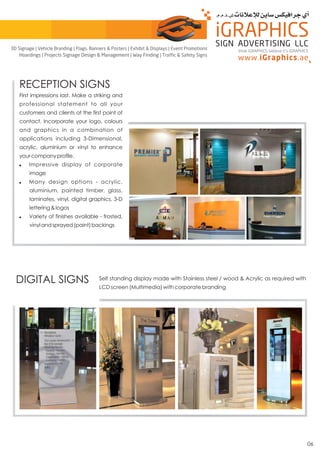 06
RECEPTION SIGNS
First impressions last. Make a striking and
professional statement to all your
customers and clients at the first point of
contact. Incorporate your logo, colours
and graphics in a combination of
applications including 3-Dimensional,
acrylic, aluminium or vinyl to enhance
yourcompanyprofile.
! Impressive display of corporate
image
! Many design options - acrylic,
aluminium, painted timber, glass,
laminates, vinyl, digital graphics, 3-D
lettering&logos
! Variety of finishes available - frosted,
vinylandsprayed(paint)backings
DIGITAL SIGNS Self standing display made with Stainless steel / wood & Acrylic as required with
LCD screen (Multimedia) with corporate branding
think iGRAPHICS, believe it’s iGRAPHICS
3D Signage | Vehicle Branding | Flags, Banners & Posters | Exhibit & Displays | Event Promotions
Hoardings | Projects Signage Design & Management | Way Finding | Traffic & Safety Signs
 