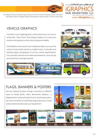 07
VEHICLE GRAPHICS
Full vibrant colour digital graphics will transform your car, truck or
entire fleet. "Clear Vision" technology enables us to cover your
windows with graphics without obscuring driver visibility.
The flexibility of new solvent cast materials enable us to cover the
surface of your entire vehicle in a digital "wrap". Customize vinyl
lettering, logos and graphics to suit any vehicle specifications.
Turn your fleet vehicles into mobile advertisements. Vinyl can be
removed when no longer required.
FLAGS, BANNERS & POSTERS
We are making all types of flags & banners on different
types of media (Cloth, Mesh, Bannermid, Flexface ...)
Digital printed, screen printed & Cutout vinyl sticker pasted.
We have full facility to install these Flags & Banners on road
polls & individual polls as per your requirement.
think iGRAPHICS, believe it’s iGRAPHICS
3D Signage | Vehicle Branding | Flags, Banners & Posters | Exhibit & Displays | Event Promotions
Hoardings | Projects Signage Design & Management | Way Finding | Traffic & Safety Signs
 