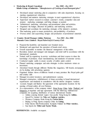  Marketing & Brand Consultant Dec 2008 – Dec 2009
Khalis Group of Industries “Manufacturers of Cooking oil and Banaspati ghee”
 Developed annual marketing plan in conjunction with sales department, focusing on
meeting organizational objectives.
 Developed and maintain marketing strategies to meet organizational objectives.
 Supervised market research to evaluate customer’s trends, competitor data and
prepare marketing campaigns and bring changes as needed.
 Administered marketing, advertising and promotional plans and activities.
 Organized the budget, allocated for publicity and marketing activities.
 Designed and coordinate the marketing strategies of the industry's products.
 Plan marketing goals to ensure productivity and profitability of products.
 Oversee artists and copywriting designs and production of promotional materials.
 Country Retail Manager Adidas Pakistan Nov 2001 - Dec 2008
Husnain Cotex Limited / Royal Palm Golf & Country Club
 Prepared the feasibility and launched new branded stores.
 Monitored and supervised the operation of brands retail stores.
 Overall responsible to monitor the financial management of the outlets.
 Recruited, trained and managed sale managers and retail staff in accordance with the
International standards.
 Trained staff by organizing in-service workshops and short courses to share the
knowledge of products, visual merchandising and standards of customer service.
 Conducted regular audits to ensure security of outlets under control.
 Planned marketing campaigns and sales strategies to drive maximum return on
investment.
 Advertised brands through different Medias like magazines, bill boards, newspapers
etc by dealing with advertising agencies.
 Organized fashion shows of different brands at many premises like Royal palm golf
and country club.
 Managed & control inventory and replenishment systems.
 Managed construction, refurbishment of shops according to brand international
requirements and standards in consultation with the interior designers /vendors.
 Located, bargain and finalize the agreement of the appropriate locations for the
opening of brand outlets all over Pakistan.
 As a representative of the company visited Hong Kong, China, India, Thailand and
Singapore to negotiate and sign agreements with the following multinational
companies for acquiring distribution of various international brands:
o Adidas sourcing limited region Asia pacific Hong Kong for Adidas.
o Speed Pvt. Limited for Nike and Tagheur watches.
o Warnaco Company Honk Kong for Calvin Klein.
o Beijing Li-Ning Sports company China for Lining.
o Polar Electro HQ Professorintie Kempele Finland for Polar watches.
o Sun Sports for Titlist and Taylor Made.
REFERENCES: Available on request.
 
