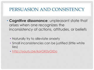 PERSUASION AND CONSISTENCY
• Cognitive dissonance: unpleasant state that
arises when one recognizes the
inconsistency of actions, attitudes, or beliefs
• Naturally try to alleviate anxiety
• Small inconsistencies can be justified (little white
lies)
• http://youtu.be/korGK0yGIDo
 