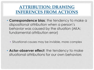 ATTRIBUTION: DRAWING
INFERENCES FROM ACTIONS
• Correspondence bias: the tendency to make a
dispositional attribution when a person’s
behavior was caused by the situation (AKA:
fundamental attribution error)
• Situational causes may be invisible, more complex
• Actor-observer effect: the tendency to make
situational attributions for our own behaviors
 
