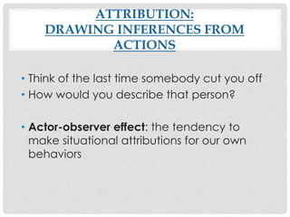 ATTRIBUTION:
DRAWING INFERENCES FROM
ACTIONS
• Think of the last time somebody cut you off
• How would you describe that person?
• Actor-observer effect: the tendency to
make situational attributions for our own
behaviors
 