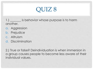 QUIZ 8
1.) _______ is behavior whose purpose is to harm
another.
a. Aggression
b. Prejudice
c. Altruism
d. Discrimination
2.) True or false? Deindividuation is when immersion in
a group causes people to become less aware of their
individual values.
 