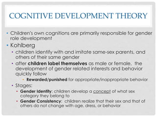 COGNITIVE DEVELOPMENT THEORY
• Children’s own cognitions are primarily responsible for gender
role development
• Kohlberg
• children identify with and imitate same-sex parents, and
others of their same gender
• after children label themselves as male or female, the
development of gender related interests and behavior
quickly follow
• Rewarded/punished for appropriate/inappropriate behavior
• Stages:
• Gender Identity: children develop a concept of what sex
category they belong to
• Gender Consistency: children realize that their sex and that of
others do not change with age, dress, or behavior
 