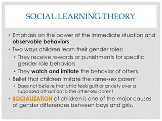 SOCIAL LEARNING THEORY
• Emphasis on the power of the immediate situation and
observable behaviors
• Two ways children learn their gender roles:
• They receive rewards or punishments for specific
gender role behaviors
• They watch and imitate the behavior of others
• Belief that children imitate the same-sex parent
• Does not believe that child feels guilt or anxiety over a
supposed attraction to the other-sex parent
of children is one of the major causes
of gender differences between boys and girls.
 