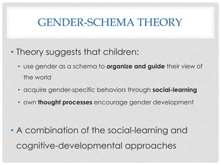 GENDER-SCHEMA THEORY
• Theory suggests that children:
• use gender as a schema to organize and guide their view of
the world
• acquire gender-specific behaviors through social-learning
• own thought processes encourage gender development
• A combination of the social-learning and
cognitive-developmental approaches
 