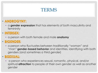 TERMS
• a gender expression that has elements of both masculinity and
femininity
• a person with both female and male anatomy
• a person who fluctuates between traditionally “woman” and
“man” gender-based behavior and identities, identifying with both
genders (and sometimes a third gender)
• a person who experiences sexual, romantic, physical, and/or
spiritual attraction to people of their own gender as well as another
gender
 