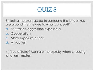 QUIZ 8
3.) Being more attracted to someone the longer you
are around them is due to what concept?
a. Frustration-aggression hypothesis
b. Cooperation
c. Mere-exposure effect
d. Attraction
4.) True of false? Men are more picky when choosing
long term mates.
 