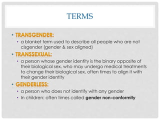 TERMS
• a blanket term used to describe all people who are not
cisgender (gender & sex aligned)
• a person whose gender identity is the binary opposite of
their biological sex, who may undergo medical treatments
to change their biological sex, often times to align it with
their gender identity
• a person who does not identify with any gender
• In children: often times called gender non-conformity
 