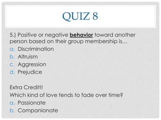 QUIZ 8
5.) Positive or negative behavior toward another
person based on their group membership is…
a. Discrimination
b. Altruism
c. Aggression
d. Prejudice
Extra Credit!!
Which kind of love tends to fade over time?
a. Passionate
b. Companionate
 