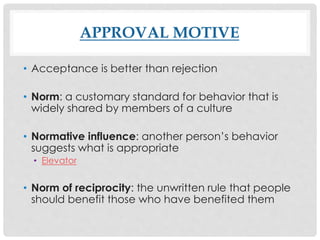APPROVAL MOTIVE
• Acceptance is better than rejection
• Norm: a customary standard for behavior that is
widely shared by members of a culture
• Normative influence: another person’s behavior
suggests what is appropriate
• Elevator
• Norm of reciprocity: the unwritten rule that people
should benefit those who have benefited them
 