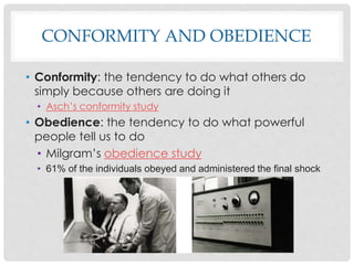 CONFORMITY AND OBEDIENCE
• Conformity: the tendency to do what others do
simply because others are doing it
• Asch’s conformity study
• Obedience: the tendency to do what powerful
people tell us to do
• Milgram’s obedience study
• 61% of the individuals obeyed and administered the final shock
 