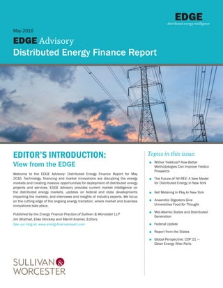 EDITOR’S INTRODUCTION:
View from the EDGE
Welcome to the EDGE Advisory: Distributed Energy Finance Report for May
2016. Technology, financing and market innovations are disrupting the energy
markets and creating massive opportunities for deployment of distributed energy
projects and services. EDGE Advisory provides current market intelligence on
the distributed energy markets, updates on federal and state developments
impacting the markets, and interviews and insights of industry experts. We focus
on the cutting edge of the ongoing energy transition, where market and business
innovations take place.
Published by the Energy Finance Practice of Sullivan & Worcester LLP
Jim Wrathall, Elias Hinckley and Merrill Kramer, Editors
See our blog at: www.energyfinancereport.com
May 2016
EDGE Advisory
Distributed Energy Finance Report
EDGEdistributed energy intelligence
Topics in this issue:
■■ Wither Yieldcos? How Better
Methodologies Can Improve Yieldco
Prospects
■■ The Future of NY-REV: A New Model
for Distributed Energy in New York
■■ Net Metering In Play In New York
■■ Anaerobic Digesters Give
Universities Food for Thought
■■ Mid-Atlantic States and Distributed
Generation
■■ Federal Update
■■ Report from the States
■■ Global Perspective: COP 21 —
Clean Energy After Paris
 