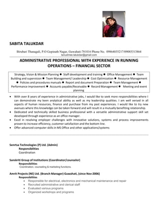 SABITA TALUKDAR
Birubari Thanagali, P.O Gopinath Nagar, Guwahati-781016 Phone No. 09864035217/09085313864
tanushree.talukdar@gmail.com
ADMINISTRATIVE PROFESSIONAL WITH EXPERIENCE IN RUNNING
OPERATIONS – FINANCIAL SECTOR
Strategy, Vision & Mission Planning  Staff development and training  Office Management  Team
Building and supervision  Team Management/ Leadership  Cost Optimization  Resource Management
 Policies and procedures manuals  Report and document Preparation  Team Management 
Performance improvement  Accounts payable/Receivable  Record Management  Meeting and event
planning
• With over 8 years of experience in administrative jobs, I would like to seek more responsibilities where I
can demonstrate my keen analytical ability as well as my leadership qualities. I am well versed in all
aspects of human resources, finance and purchase from my past experiences. I would like to try new
avenues where this knowledge can be taken forward and will result in a mutually benefiting relationship.
• Dedicated and technically skilled business professional with a versatile administrative support skill set
developed through experience as an office manager.
• Excel in resolving employer challenges with innovative solutions, systems and process improvements
proven to increase efficiency, customer satisfaction and the bottom line.
• Offer advanced computer skills in MS Office and other applications/systems
Senrtsa Technologies (P) Ltd. (Admin)
Responsibilities
Coordination
Sanskriti Group of Institutions (Coordinator/counselor)
Responsibilities
Coordination, counseling & marketing functions.
Amrit Projects (NE) Ltd. (Branch Manager) Guwahati, (since Nov-2006)
Responsibilities
• Responsible for electrical, electronics and mechanical maintenance and repair
• Recruited administrative and clerical staff
• Evaluated various programs
• Organized workshops and programs
 