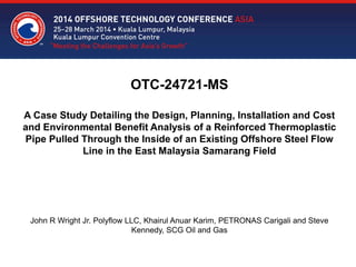 OTC-24721-MS
A Case Study Detailing the Design, Planning, Installation and Cost
and Environmental Benefit Analysis of a Reinforced Thermoplastic
Pipe Pulled Through the Inside of an Existing Offshore Steel Flow
Line in the East Malaysia Samarang Field
John R Wright Jr. Polyflow LLC, Khairul Anuar Karim, PETRONAS Carigali and Steve
Kennedy, SCG Oil and Gas
 