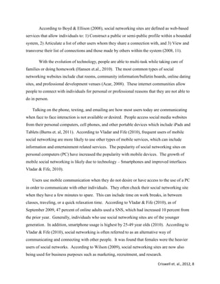 Criswell et. al., 2012, 8
According to Boyd & Ellison (2008), social networking sites are defined as web-based
services that allow individuals to: 1) Construct a public or semi-public profile within a bounded
system, 2) Articulate a list of other users whom they share a connection with, and 3) View and
transverse their list of connections and those made by others within the system (2008, 11).
With the evolution of technology, people are able to multi-task while taking care of
families or doing homework (Hansen et.al., 2010). The most common types of social
networking websites include chat rooms, community information/bulletin boards, online dating
sites, and professional development venues (Acar, 2008). These internet communities allow
people to connect with individuals for personal or professional reasons that they are not able to
do in person.
Talking on the phone, texting, and emailing are how most users today are communicating
when face to face interaction is not available or desired. People access social media websites
from their personal computers, cell phones, and other portable devices which include iPads and
Tablets (Burns et. al, 2011). According to Vladar and Fife (2010), frequent users of mobile
social networking are more likely to use other types of mobile services, which can include
information and entertainment related services. The popularity of social networking sites on
personal computers (PC) have increased the popularity with mobile devices. The growth of
mobile social networking is likely due to technology – Smartphones and improved interfaces
Vladar & Fife, 2010).
Users use mobile communication when they do not desire or have access to the use of a PC
in order to communicate with other individuals. They often check their social networking site
when they have a few minutes to spare. This can include time on work breaks, in between
classes, traveling, or a quick relaxation time. According to Vladar & Fife (2010), as of
September 2009, 47 percent of online adults used a SNS, which had increased 10 percent from
the prior year. Generally, individuals who use social networking sites are of the younger
generation. In addition, smartphone usage is highest by 25-49 year olds (2010). According to
Vladar & Fife (2010), social networking is often referred to as an alternative way of
communicating and connecting with other people. It was found that females were the heavier
users of social networks. According to Wilson (2009), social networking sites are now also
being used for business purposes such as marketing, recruitment, and research.
 