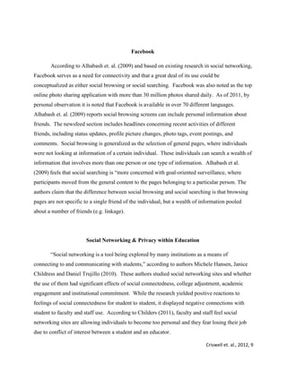 Criswell et. al., 2012, 9
Facebook
According to Alhabash et. al. (2009) and based on existing research in social networking,
Facebook serves as a need for connectivity and that a great deal of its use could be
conceptualized as either social browsing or social searching. Facebook was also noted as the top
online photo sharing application with more than 30 million photos shared daily. As of 2011, by
personal observation it is noted that Facebook is available in over 70 different languages.
Alhabash et. al. (2009) reports social browsing screens can include personal information about
friends. The newsfeed section includes headlines concerning recent activities of different
friends, including status updates, profile picture changes, photo tags, event postings, and
comments. Social browsing is generalized as the selection of general pages, where individuals
were not looking at information of a certain individual. These individuals can search a wealth of
information that involves more than one person or one type of information. Alhabash et al.
(2009) feels that social searching is “more concerned with goal-oriented surveillance, where
participants moved from the general content to the pages belonging to a particular person. The
authors claim that the difference between social browsing and social searching is that browsing
pages are not specific to a single friend of the individual, but a wealth of information pooled
about a number of friends (e.g. linkage).
Social Networking & Privacy within Education
“Social networking is a tool being explored by many institutions as a means of
connecting to and communicating with students,” according to authors Michele Hansen, Janice
Childress and Daniel Trujillo (2010). These authors studied social networking sites and whether
the use of them had significant effects of social connectedness, college adjustment, academic
engagement and institutional commitment. While the research yielded positive reactions to
feelings of social connectedness for student to student, it displayed negative connections with
student to faculty and staff use. According to Childers (2011), faculty and staff feel social
networking sites are allowing individuals to become too personal and they fear losing their job
due to conflict of interest between a student and an educator.
 