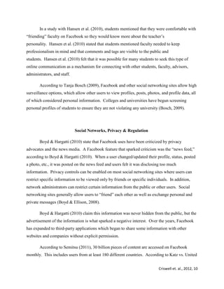 Criswell et. al., 2012, 10
In a study with Hansen et al. (2010), students mentioned that they were comfortable with
“friending” faculty on Facebook so they would know more about the teacher’s
personality. Hansen et al. (2010) stated that students mentioned faculty needed to keep
professionalism in mind and that comments and tags are visible to the public and
students. Hansen et al. (2010) felt that it was possible for many students to seek this type of
online communication as a mechanism for connecting with other students, faculty, advisors,
administrators, and staff.
According to Tanja Bosch (2009), Facebook and other social networking sites allow high
surveillance options, which allow other users to view profiles, posts, photos, and profile data, all
of which considered personal information. Colleges and universities have begun screening
personal profiles of students to ensure they are not violating any university (Bosch, 2009).
Social Networks, Privacy & Regulation
Boyd & Hargatti (2010) state that Facebook uses have been criticized by privacy
advocates and the news media. A Facebook feature that sparked criticism was the “news feed,”
according to Boyd & Hargatti (2010). When a user changed/updated their profile, status, posted
a photo, etc., it was posted on the news feed and users felt it was disclosing too much
information. Privacy controls can be enabled on most social networking sites where users can
restrict specific information to be viewed only by friends or specific individuals. In addition,
network administrators can restrict certain information from the public or other users. Social
networking sites generally allow users to “friend” each other as well as exchange personal and
private messages (Boyd & Ellison, 2008).
Boyd & Hargatti (2010) claim this information was never hidden from the public, but the
advertisement of the information is what sparked a negative interest. Over the years, Facebook
has expanded to third-party applications which began to share some information with other
websites and companies without explicit permission.
According to Semitsu (2011), 30 billion pieces of content are accessed on Facebook
monthly. This includes users from at least 180 different countries. According to Katz vs. United
 
