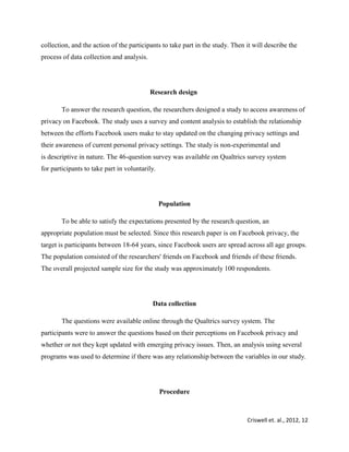 Criswell et. al., 2012, 12
collection, and the action of the participants to take part in the study. Then it will describe the
process of data collection and analysis.
Research design
To answer the research question, the researchers designed a study to access awareness of
privacy on Facebook. The study uses a survey and content analysis to establish the relationship
between the efforts Facebook users make to stay updated on the changing privacy settings and
their awareness of current personal privacy settings. The study is non-experimental and
is descriptive in nature. The 46-question survey was available on Qualtrics survey system
for participants to take part in voluntarily.
Population
To be able to satisfy the expectations presented by the research question, an
appropriate population must be selected. Since this research paper is on Facebook privacy, the
target is participants between 18-64 years, since Facebook users are spread across all age groups.
The population consisted of the researchers' friends on Facebook and friends of these friends.
The overall projected sample size for the study was approximately 100 respondents.
Data collection
The questions were available online through the Qualtrics survey system. The
participants were to answer the questions based on their perceptions on Facebook privacy and
whether or not they kept updated with emerging privacy issues. Then, an analysis using several
programs was used to determine if there was any relationship between the variables in our study.
Procedure
 
