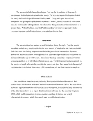 Criswell et. al., 2012, 13
The research included a number of steps. First was the formulation of the research
questions on the Qualtrics and activating the survey. The next step was to distribute the link of
the survey and email the participants within Facebook. Every participant received the
anonymous link giving each participant a response ID within Qualtrics, which will allow us to
track the responses for all respondents, but not disclose their personal information or allow us to
contact them. Within Qualtrics, only the IP address and survey time was recorded with the
responses to ensure multiple submissions were not disrupting our data.
Limitations
The research takes into account several limitations facing the study. First, the sample
size of the study is very small considering the large number of people who use Facebook in their
daily lives, thus, the finding may not be used to make general conclusions about the entire
population. Second, Facebook allows people of all ages to have profiles but our study limits the
population from the age of 18-64 years. This means the study cannot have responses from the
younger population or of individuals of an advanced age. Third, the content analysis depends on
the number of people who opted to complete the survey, and since there was a limited amount of
responses due to the limited time frame, a full research analysis and time frame was not given.
Data analysis
Data found in the survey was analyzed using descriptive and inferential statistics. This
system allows collaboration with other statistical systems and Microsoft Office. We were able to
export the reports from Qualtrics to Word, Excel or Powerpoint, which enables easy presentation
of the data. It also allows us to export data to statistical software, like the computer programs
SPSS, which enable calculation of means, medians, standard deviations and several
other statistical measures which the research used to establish relationship.
Analysis
 
