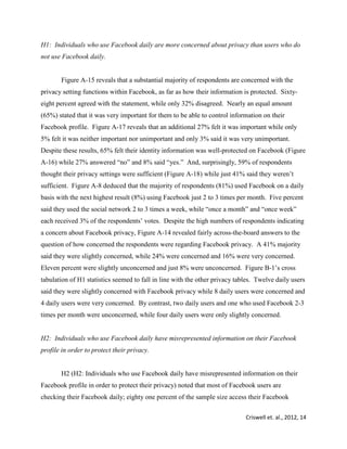 Criswell et. al., 2012, 14
H1: Individuals who use Facebook daily are more concerned about privacy than users who do
not use Facebook daily.
Figure A-15 reveals that a substantial majority of respondents are concerned with the
privacy setting functions within Facebook, as far as how their information is protected. Sixty-
eight percent agreed with the statement, while only 32% disagreed. Nearly an equal amount
(65%) stated that it was very important for them to be able to control information on their
Facebook profile. Figure A-17 reveals that an additional 27% felt it was important while only
5% felt it was neither important nor unimportant and only 3% said it was very unimportant.
Despite these results, 65% felt their identity information was well-protected on Facebook (Figure
A-16) while 27% answered “no” and 8% said “yes.” And, surprisingly, 59% of respondents
thought their privacy settings were sufficient (Figure A-18) while just 41% said they weren’t
sufficient. Figure A-8 deduced that the majority of respondents (81%) used Facebook on a daily
basis with the next highest result (8%) using Facebook just 2 to 3 times per month. Five percent
said they used the social network 2 to 3 times a week, while “once a month” and “once week”
each received 3% of the respondents’ votes. Despite the high numbers of respondents indicating
a concern about Facebook privacy, Figure A-14 revealed fairly across-the-board answers to the
question of how concerned the respondents were regarding Facebook privacy. A 41% majority
said they were slightly concerned, while 24% were concerned and 16% were very concerned.
Eleven percent were slightly unconcerned and just 8% were unconcerned. Figure B-1’s cross
tabulation of H1 statistics seemed to fall in line with the other privacy tables. Twelve daily users
said they were slightly concerned with Facebook privacy while 8 daily users were concerned and
4 daily users were very concerned. By contrast, two daily users and one who used Facebook 2-3
times per month were unconcerned, while four daily users were only slightly concerned.
H2: Individuals who use Facebook daily have misrepresented information on their Facebook
profile in order to protect their privacy.
H2 (H2: Individuals who use Facebook daily have misrepresented information on their
Facebook profile in order to protect their privacy) noted that most of Facebook users are
checking their Facebook daily; eighty one percent of the sample size access their Facebook
 