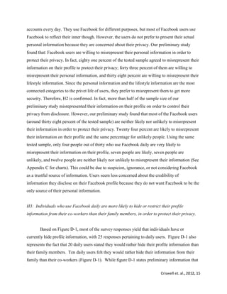 Criswell et. al., 2012, 15
accounts every day. They use Facebook for different purposes, but most of Facebook users use
Facebook to reflect their inner though. However, the users do not prefer to present their actual
personal information because they are concerned about their privacy. Our preliminary study
found that: Facebook users are willing to misrepresent their personal information in order to
protect their privacy. In fact, eighty one percent of the tested sample agreed to misrepresent their
information on their profile to protect their privacy; forty three percent of them are willing to
misrepresent their personal information, and thirty eight percent are willing to misrepresent their
lifestyle information. Since the personal information and the lifestyle information are the most
connected categories to the privet life of users, they prefer to misrepresent them to get more
security. Therefore, H2 is confirmed. In fact, more than half of the sample size of our
preliminary study misrepresented their information on their profile on order to control their
privacy from disclosure. However, our preliminary study found that most of the Facebook users
(around thirty eight percent of the tested sample) are neither likely nor unlikely to misrepresent
their information in order to protect their privacy. Twenty four percent are likely to misrepresent
their information on their profile and the same percentage for unlikely people. Using the same
tested sample, only four people out of thirty who use Facebook daily are very likely to
misrepresent their information on their profile, seven people are likely, seven people are
unlikely, and twelve people are neither likely nor unlikely to misrepresent their information (See
Appendix C for charts). This could be due to suspicion, ignorance, or not considering Facebook
as a trustful source of information. Users seem less concerned about the credibility of
information they disclose on their Facebook profile because they do not want Facebook to be the
only source of their personal information.
H3: Individuals who use Facebook daily are more likely to hide or restrict their profile
information from their co-workers than their family members, in order to protect their privacy.
Based on Figure D-1, most of the survey responses yield that individuals have or
currently hide profile information, with 25 responses pertaining to daily users. Figure D-1 also
represents the fact that 20 daily users stated they would rather hide their profile information than
their family members. Ten daily users felt they would rather hide their information from their
family than their co-workers (Figure D-1). While figure D-1 states preliminary information that
 