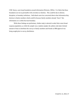 Criswell et. al., 2012, 17
CMC theory, users keep boundaries around information (Petronio, 2002a). It is likely that these
boundaries are not as permeable with coworkers as families. This could be due to distrust,
deception, or boundary turbulence. Individuals seem less concerned about what information they
disclose to family members which could be because family members already “know” this
information or is within the trust boundary.
While these findings are preliminary, further study is desired in order find a more broad
response population, as while the sample was a random sample; the authors only had a limited
amount of time to distribute this survey to family members and friends as IRB approval was
being sought prior to survey distribution.
 