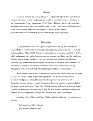 Abstract
This study examines the privacy settings on Facebook and explores how users disclose
personal information on their Facebook profile in order to protect their privacy. It is based on
the Communication Privacy Management (CPM) Theory. The study also provides awareness
and an explanation about the secure use of Facebook. A survey and content analysis were used
to test the relationship between the perceptions of Facebook privacy and the
efforts Facebook users make to stay updated about changes in privacy settings.
Introduction
The growth of social media has significantly influenced the way the world operates
today. Modes of communication between people have become easier, faster, more convenient
and more efficient (Skiba, 2007). With the evolution of social networking sites (SNS or SNS’s,)
which includes peer sites such as Facebook.com and Myspace.com, dating sites like Match.com,
and blog posting sites such as Twitter.com, our communication with other individuals has
increased. This paper covers the use of privacy restrictions on Facebook, a well-known social
networking site, and how these privacy restrictions relate to the Communication Privacy
Management (CPM) theory through the use of computer mediated communication.
Social networks and the need to communicate are universal human conditions, according
to Coyle and Vaughn (2008). Coyle and Vaughn (2008) feel that a social network is a
configuration of people connected to one another through interpersonal means, such as
friendships, common interests, or ideas. It is assumed that social networks existed long before
the phrase became well-known. Adam Acar (2008) argues that while social networking sites are
changing the way people use the internet, he feels that little attention has been focused on how
people’s socialization processes, feelings, and communication habits have changed.
According to Ryan, Magro, and Sharp (2011); social networking sites can aid adaptation
through:
• facilitating knowledge exchange,
• alleviating apprehension, and
 