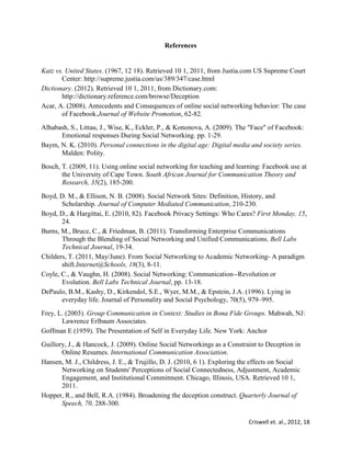 Criswell et. al., 2012, 18
References
Katz vs. United States. (1967, 12 18). Retrieved 10 1, 2011, from Justia.com US Supreme Court
Center: http://supreme.justia.com/us/389/347/case.html
Dictionary. (2012). Retrieved 10 1, 2011, from Dictionary.com:
http://dictionary.reference.com/browse/Deception
Acar, A. (2008). Antecedents and Consequences of online social networking behavior: The case
of Facebook.Journal of Website Promotion, 62-82.
Alhabash, S., Littau, J., Wise, K., Eckler, P., & Kononova, A. (2009). The "Face" of Facebook:
Emotional responses During Social Networking. pp. 1-29.
Baym, N. K. (2010). Personal connections in the digital age: Digital media and society series.
Malden: Polity.
Bosch, T. (2009, 11). Using online social networking for teaching and learning: Facebook use at
the University of Cape Town. South African Journal for Communication Theory and
Research, 35(2), 185-200.
Boyd, D. M., & Ellison, N. B. (2008). Social Network Sites: Definition, History, and
Scholarship. Journal of Computer Mediated Communication, 210-230.
Boyd, D., & Hargittai, E. (2010, 82). Facebook Privacy Settings: Who Cares? First Monday, 15,
24.
Burns, M., Bruce, C., & Friedman, B. (2011). Transforming Enterprise Communications
Through the Blending of Social Networking and Unified Communications. Bell Labs
Technical Journal, 19-34.
Childers, T. (2011, May/June). From Social Networking to Academic Networking- A paradigm
shift.Internet@Schools, 18(3), 8-11.
Coyle, C., & Vaughn, H. (2008). Social Networking: Communication--Revolution or
Evolution. Bell Labs Technical Journal, pp. 13-18.
DePaulo, B.M., Kashy, D., Kirkendol, S.E., Wyer, M.M., & Epstein, J.A. (1996). Lying in
everyday life. Journal of Personality and Social Psychology, 70(5), 979–995.
Frey, L. (2003). Group Communication in Context: Studies in Bona Fide Groups. Mahwah, NJ:
Lawrence Erlbaum Associates.
Goffman E (1959). The Presentation of Self in Everyday Life. New York: Anchor
Guillory, J., & Hancock, J. (2009). Online Social Networkings as a Constraint to Deception in
Online Resumes. International Communication Association.
Hansen, M. J., Childress, J. E., & Trujillo, D. J. (2010, 6 1). Exploring the effects on Social
Networking on Students' Perceptions of Social Connectedness, Adjustment, Academic
Engagement, and Institutional Commitment. Chicago, Illinois, USA. Retrieved 10 1,
2011.
Hopper, R., and Bell, R.A. (1984). Broadening the deception construct. Quarterly Journal of
Speech, 70, 288-300.
 