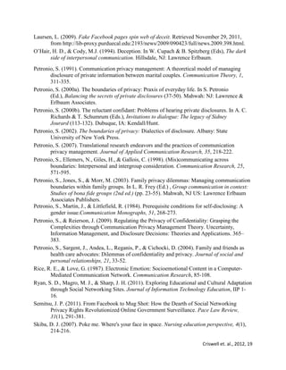 Criswell et. al., 2012, 19
Laursen, L. (2009). Fake Facebook pages spin web of deceit. Retrieved November 29, 2011,
from http://lib-proxy.purduecal.edu:2193/news/2009/090423/full/news.2009.398.html.
O’Hair, H. D., & Cody, M.J. (1994). Deception. In W. Cupach & B. Spitzberg (Eds), The dark
side of interpersonal communication. Hillsdale, NJ: Lawrence Erlbaum.
Petronio, S. (1991). Communication privacy management: A theoretical model of managing
disclosure of private information between marital couples. Communication Theory, 1,
311-335.
Petronio, S. (2000a). The boundaries of privacy: Praxis of everyday life. In S. Petronio
(Ed.), Balancing the secrets of private disclosures (37-50). Mahwah: NJ: Lawrence &
Erlbaum Associates.
Petronio, S. (2000b). The reluctant confidant: Problems of hearing private disclosures. In A. C.
Richards & T. Schumrum (Eds.), Invitations to dialogue: The legacy of Sidney
Jourard (113-132). Dubuque, IA: Kendall/Hunt.
Petronio, S. (2002). The boundaries of privacy: Dialectics of disclosure. Albany: State
University of New York Press.
Petronio, S. (2007). Translational research endeavors and the practices of communication
privacy management. Journal of Applied Communication Research, 35, 218-222.
Petronio, S., Ellemers, N., Giles, H., & Gallois, C. (1998). (Mis)communicating across
boundaries: Interpersonal and intergroup consideration. Communication Research, 25,
571-595.
Petronio, S., Jones, S., & Morr, M. (2003). Family privacy dilemmas: Managing communication
boundaries within family groups. In L. R. Frey (Ed.) , Group communication in context:
Studies of bona fide groups (2nd ed.) (pp. 23-55). Mahwah, NJ US: Lawrence Erlbaum
Associates Publishers.
Petronio, S., Martin, J., & Littlefield, R. (1984). Prerequisite conditions for self-disclosing: A
gender issue.Communication Monographs, 51, 268-273.
Petronio, S., & Reierson, J. (2009). Regulating the Privacy of Confidentiality: Grasping the
Complexities through Communication Privacy Management Theory. Uncertainty,
Information Management, and Disclosure Decisions: Theories and Applications. 365–
383.
Petronio, S., Sargent, J., Andea, L., Reganis, P., & Cichocki, D. (2004). Family and friends as
health care advocates: Dilemmas of confidentiality and privacy. Journal of social and
personal relationships, 21, 33-52.
Rice, R. E., & Love, G. (1987). Electronic Emotion: Socioemotional Content in a Computer-
Mediated Communication Network. Communication Research, 85-108.
Ryan, S. D., Magro, M. J., & Sharp, J. H. (2011). Exploring Educational and Cultural Adaptation
through Social Networking Sites. Journal of Information Technology Education, IIP 1-
16.
Semitsu, J. P. (2011). From Facebook to Mug Shot: How the Dearth of Social Networking
Privacy Rights Revolutionized Online Government Surveillance. Pace Law Review,
31(1), 291-381.
Skiba, D. J. (2007). Poke me. Where's your face in space. Nursing education perspective, 4(1),
214-216.
 