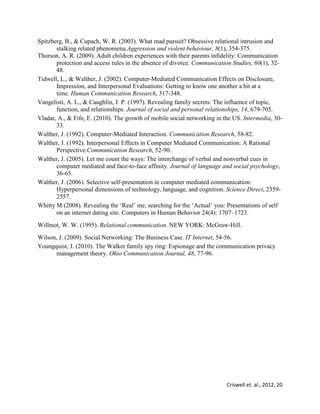 Criswell et. al., 2012, 20
Spitzberg, B., & Cupach, W. R. (2003). What mad pursuit? Obsessive relational intrusion and
stalking related phenomena.Aggression and violent behaviour, 8(1), 354-375.
Thorson, A. R. (2009). Adult children experiences with their parents infidelity: Communication
protection and access rules in the absence of divorce. Communication Studies, 60(1), 32-
48.
Tidwell, L., & Walther, J. (2002). Computer-Mediated Communication Effects on Disclosure,
Impression, and Interpersonal Evaluations: Getting to know one another a bit at a
time. Human Communication Research, 317-348.
Vangelisti, A. L., & Caughlin, J. P. (1997). Revealing family secrets: The influence of topic,
function, and relationships. Journal of social and personal relationships, 14, 679-705.
Vladar, A., & Fife, E. (2010). The growth of mobile social networking in the US. Intermedia, 30-
33.
Walther, J. (1992). Computer-Mediated Interaction. Communication Research, 58-82.
Walther, J. (1992). Interpersonal Effects in Computer Mediated Communication: A Rational
Perspective.Communication Research, 52-90.
Walther, J. (2005). Let me count the ways: The interchange of verbal and nonverbal cues in
computer mediated and face-to-face affinity. Journal of language and social psychology,
36-65.
Walther, J. (2006). Selective self-presentation in computer mediated communication:
Hyperpersonal dimensions of technology, language, and cognition. Science Direct, 2359-
2557.
Whitty M (2008). Revealing the ‘Real’ me, searching for the ‘Actual’ you: Presentations of self
on an internet dating site. Computers in Human Behavior 24(4): 1707–1723.
Willmot, W. W. (1995). Relational communication. NEW YORK: McGraw-Hill.
Wilson, J. (2009). Social Networking: The Business Case. IT Internet, 54-56.
Youngquist, J. (2010). The Walker family spy ring: Espionage and the communication privacy
management theory. Ohio Communication Journal, 48, 77-96.
 