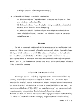 Criswell et. al., 2012, 1
• enabling socialization and building community (87)
The following hypotheses were formulated to aid this study:
• H1: Individuals who use Facebook daily are more concerned about privacy than
users who do not use Facebook daily.
• H2: Individuals who use Facebook daily have misrepresented information on their
Facebook profile in order to protect their privacy.
• H3: Individuals who use Facebook daily are more likely to hide or restrict their
profile information from their co-workers than their family members, in order to
protect their privacy.
Rationale
Our goal of this study is to examine how Facebook users have concern for privacy and
whether they hide or misrepresent their information to protect their privacy. As noted by Baym
(2010), individuals can become an entirely different person online than who they are face-to-
face. In addition, we wish to further analyze how users protect their information based on
specific groups named by the authors, while using the Communication Privacy Management
(CPM) Theory as a tool to explain how surveyed users protect their information from the specific
groups mentioned in this study.
Computer Mediated Communication
According to Rice and Love (1987), computer mediated communication systems are
becoming more involved as organizations implement electronic mail (email), chat clients,
bulletin boards, and other systems. It is noted that computer mediated communication transmits
less interaction between individuals who are online versus face-to-face interaction (1987). This
is also supported by Joseph Walther (1992), who states that extremely low interaction exists in
computer mediated communication. Two indicators of behavior, according to
Rice and Love (1987) are duration and frequency of messaging in a computer-mediated setting.
The authors also state that “sociability” is implying that people who are socioeconomically
 