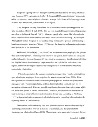 Criswell et. al., 2012, 4
People are figuring out ways through which they can cheat people into doing what they
want (Laursen, 2009). According to Guillory & Hancock (2009), deception is very common in
online environments, especially in social network settings. Individuals will often exaggerate or
lie about their personalities, achievements, or life’s goals.
Also, deception can vary from blatant lies to indirect actions such as exaggeration and
false implication (Hopper & Bell, 1984). This has been extended to deception in online resumes,
according to Guillory & Hancock (2009). Moreover, people who created fake information in
online communications and tried to deceive others could lose their relationship. According to
Whitty (2008) blatant deception in one’s online dating profile can be grounds for terminating a
budding relationship. Moreover, Wilmot (1995) argues the deception is always damaging to the
other person and to the relationship.
O’Hair and Michael Cody (1994) identify six motives or reasons people give for lying to
their relationship partners. The three positive motives are egoism, benevolence, and utility, and
are labeled positive because they generally have positive consequences for at least one individual
and they don’t harm the relationship. Negative motives are exploitation, malevolence, and
regress, and are labeled negative because the consequences do include harm to at least one
person in the relationship.
With self-presentation, the user can construct a message with a virtually unlimited time
span, allowing the shaping of the message into the way they desire (Walther, 2006). These
messages can also include descriptive words and photographs and includes the quality of the
message as well. This message-shaping ability is beneficial so that comments may not be
repeated or misinterpreted. Users are also able to utilize the language they wish to speak, which
can differ from general to serious conversations. Moreover, self-presentation is the behavior
used to display an image of themselves to others in a desired way. According to (Goffman,
1959), self-presentation involves strategically disclosing and/or concealing information in order
to portray the self in a desirable way.
Many online social networking sites have gained recognition because of their ability of
facilitating communication between friends and acquaintances, and the renewal of old
friendships and relationships (Baym, 2010). These sites are also appreciated because of the way
 