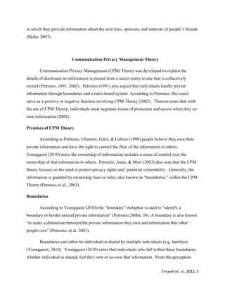 Criswell et. al., 2012, 5
in which they provide information about the activities, opinions, and interests of people’s friends
(Skiba, 2007).
Communication Privacy Management Theory
Communication Privacy Management (CPM) Theory was developed to explain the
details of disclosure as information is passed from a secret entity to one that is collectively
owned (Petronio, 1991, 2002). Petronio (1991) also argues that individuals handle private
information through boundaries and a rules-based system. According to Petronio, this could
serve as a positive or negative function involving CPM Theory (2002). Thorson notes that with
the use of CPM Theory, individuals must negotiate issues of protection and access when they co-
own information (2009).
Premises of CPM Theory
According to Petronio, Ellemers, Giles, & Gallois (1998) people believe they own their
private information and have the right to control the flow of the information to others.
Youngquist (2010) notes the ownership of information includes a sense of control over the
ownership of that information to others. Petronio, Jones, & Morr (2003) also note that the CPM
theory focuses on the need to protect privacy rights and potential vulnerability. Generally, the
information is guarded by ownership lines or rules, also known as “boundaries,” within the CPM
Theory (Petronio et al., 2003).
Boundaries
According to Youngquist (2010) the “boundary” metaphor is used to “identify a
boundary or border around private information” (Petronio,2000a, 38). A boundary is also known
“to make a distinction between the private information they own and information that other
people own” (Petronio, et al. 2003).
Boundaries can either be individual or shared by multiple individuals (e.g. families)
(Youngquist, 2010). Youngquist (2010) notes that individuals who fall within these boundaries,
whether individual or shared, feel they own or co-own that information. From the perception
 